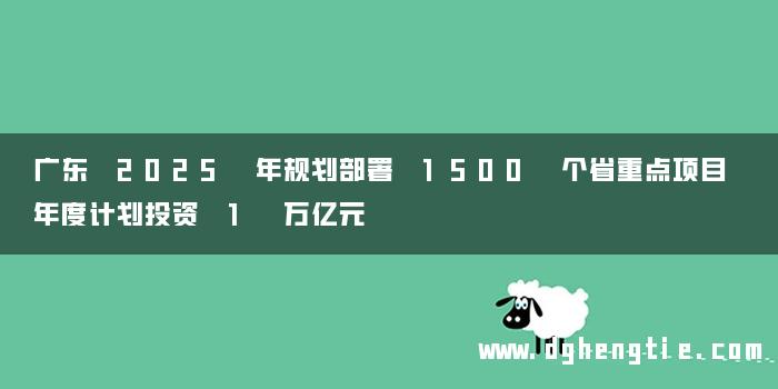 广东 2025 年规划部署 1500 个省重点项目 年度计划投资 1 万亿元
